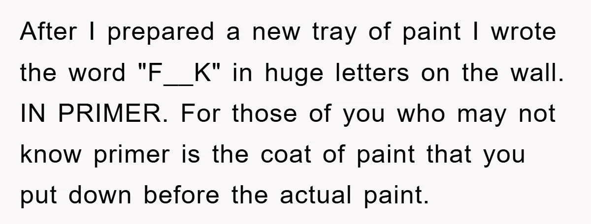 After I prepared a new tray of paint I wrote the word "F__K" in huge letters on the wall. IN PRIMER. For those of you who may not know primer...