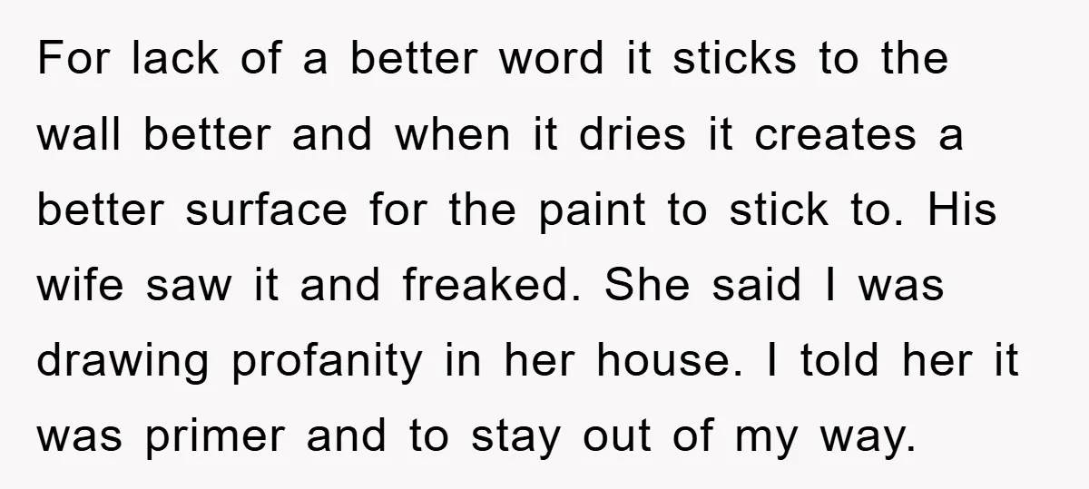 For lack of a better word it sticks to the wall better and when it dries it creates a better surface for the paint to stick to. His wife saw...