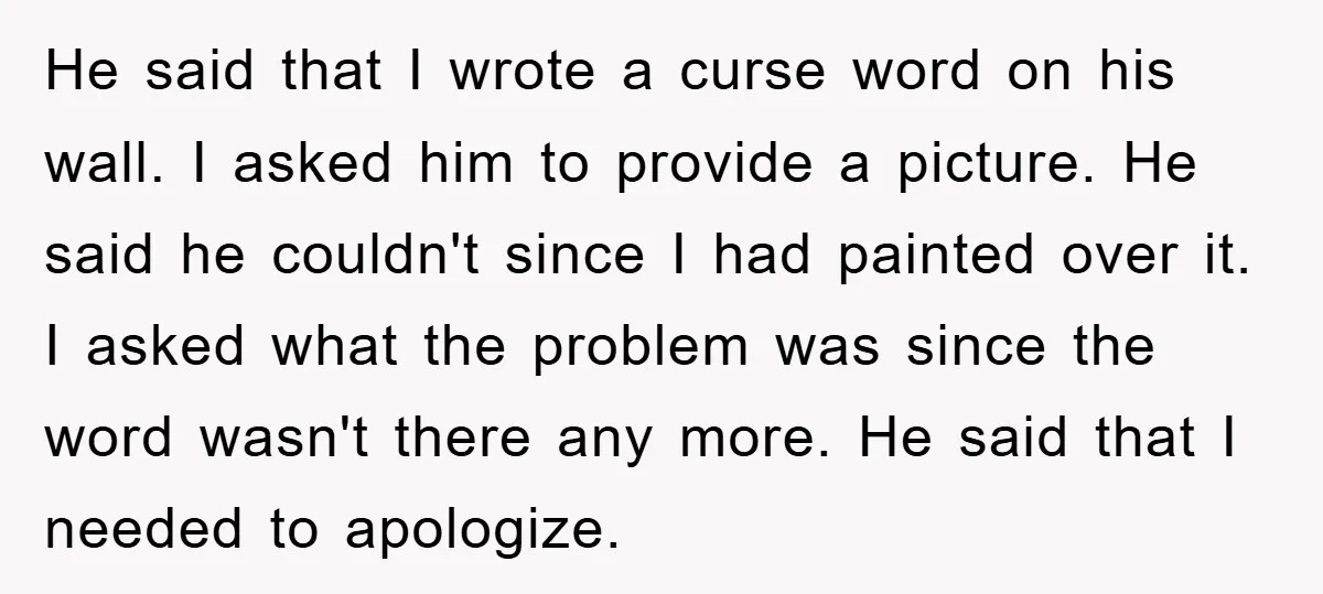 He said that I wrote a curse word on his wall. I asked him to provide a picture. He said he couldn't since I had painted over it. I asked...