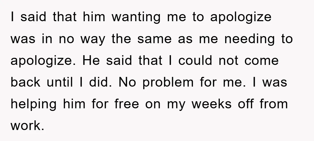 I said that him wanting me to apologize was in no way the same as me needing to apologize. He said that I could not come back until I did....