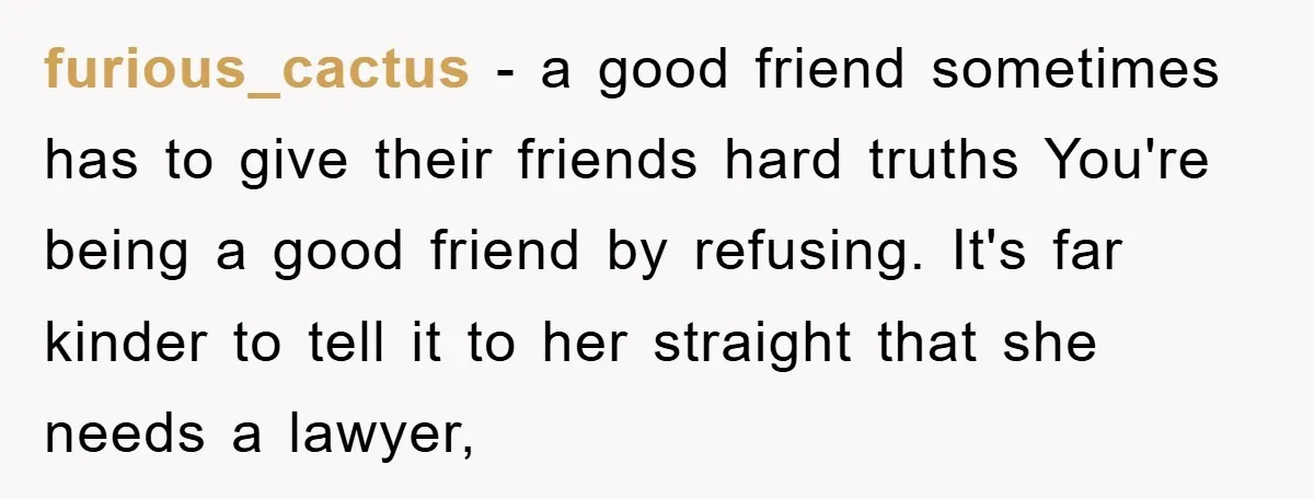 furious_cactus − a good friend sometimes has to give their friends hard truths You're being a good friend by refusing. It's far kinder to tell it to her straight that...