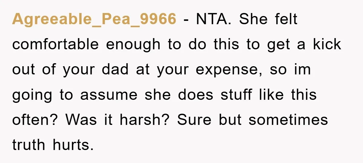 Agreeable_Pea_9966 − NTA. She felt comfortable enough to do this to get a kick out of your dad at your expense, so im going to assume she does stuff like...