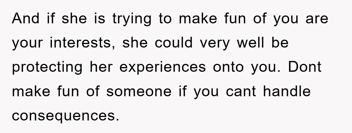 And if she is trying to make fun of you are your interests, she could very well be protecting her experiences onto you. Dont make fun of someone if you...