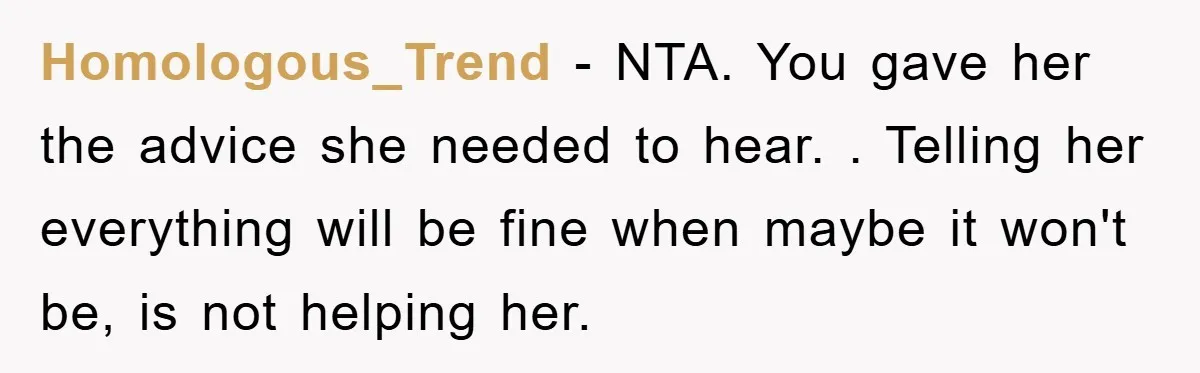 Homologous_Trend − NTA. You gave her the advice she needed to hear. . Telling her everything will be fine when maybe it won't be, is not helping her.
