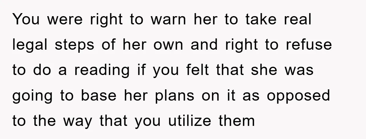 You were right to warn her to take real legal steps of her own and right to refuse to do a reading if you felt that she was going to...