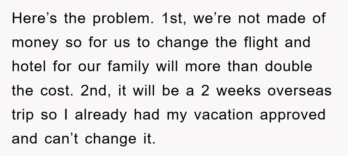 Here’s the problem. 1st, we’re not made of money so for us to change the flight and hotel for our family will more than double the cost. 2nd, it will...
