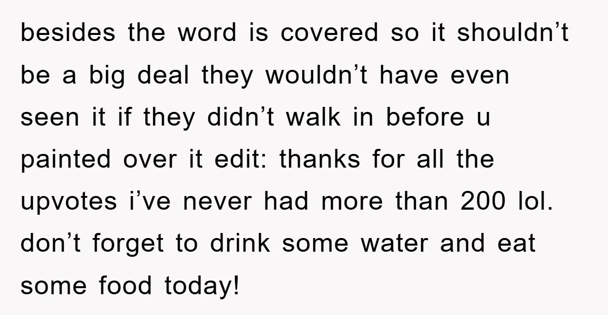 besides the word is covered so it shouldn’t be a big deal they wouldn’t have even seen it if they didn’t walk in before u painted over it edit: thanks...
