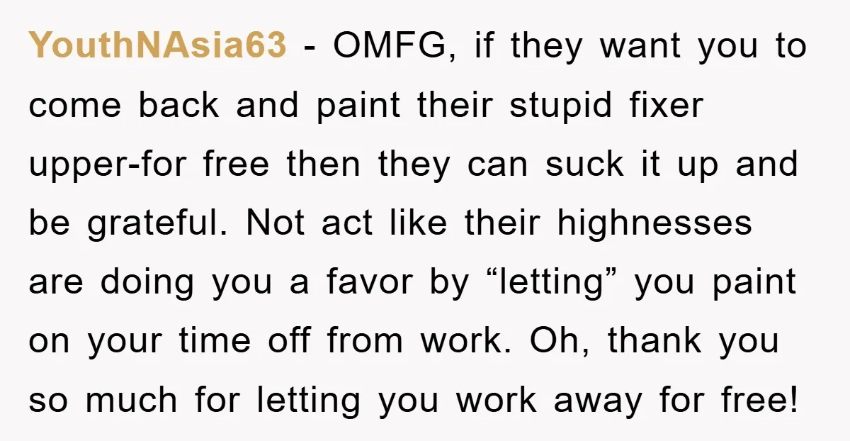 YouthNAsia63 − OMFG, if they want you to come back and paint their stupid fixer upper-for free then they can suck it up and be grateful. Not act like their...