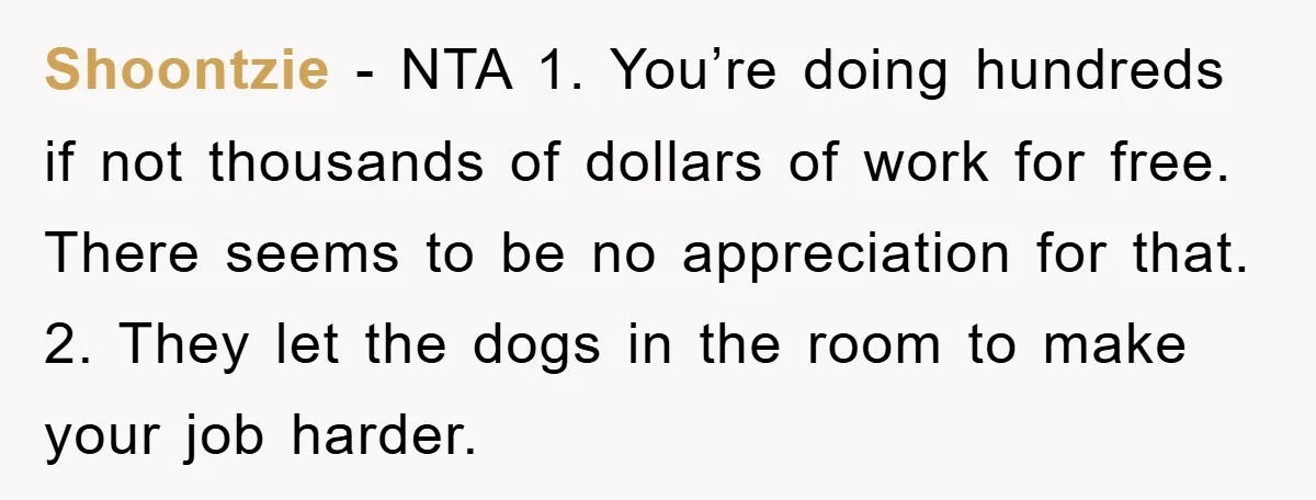 Shoontzie − NTA 1. You’re doing hundreds if not thousands of dollars of work for free. There seems to be no appreciation for that. 2. They let the dogs in...
