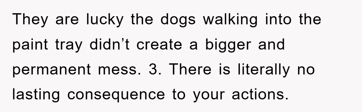 They are lucky the dogs walking into the paint tray didn’t create a bigger and permanent mess. 3. There is literally no lasting consequence to your actions.