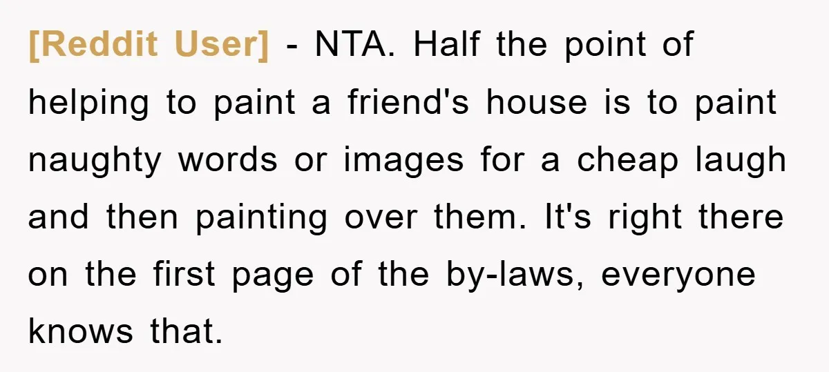 [Reddit User] − NTA. Half the point of helping to paint a friend's house is to paint naughty words or images for a cheap laugh and then painting over them....