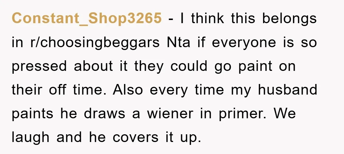 Constant_Shop3265 − I think this belongs in r/choosingbeggars Nta if everyone is so pressed about it they could go paint on their off time. Also every time my husband paints...