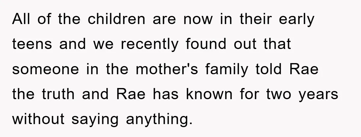 All of the children are now in their early teens and we recently found out that someone in the mother's family told Rae the truth and Rae has known for...
