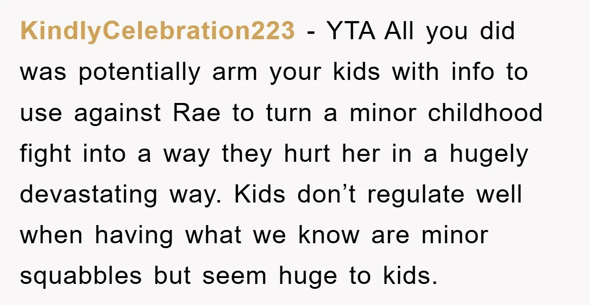 KindlyCelebration223 − YTA All you did was potentially arm your kids with info to use against Rae to turn a minor childhood fight into a way they hurt her in...