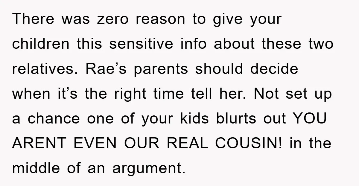 There was zero reason to give your children this sensitive info about these two relatives. Rae’s parents should decide when it’s the right time tell her. Not set up a...