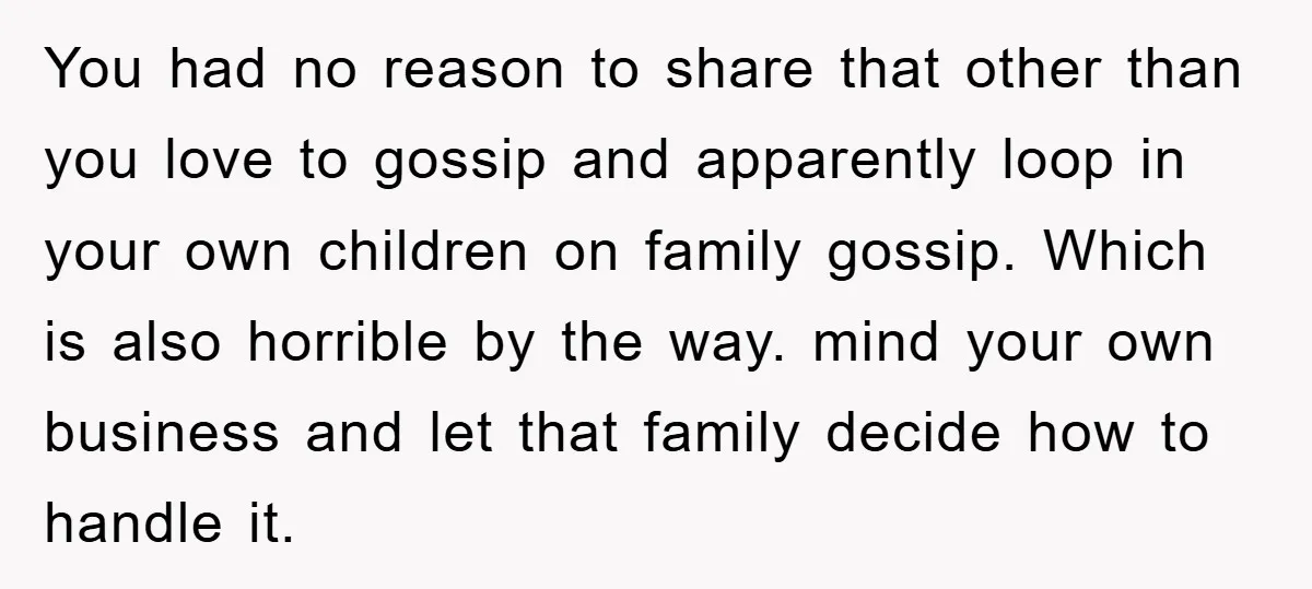 You had no reason to share that other than you love to gossip and apparently loop in your own children on family gossip. Which is also horrible by the way....