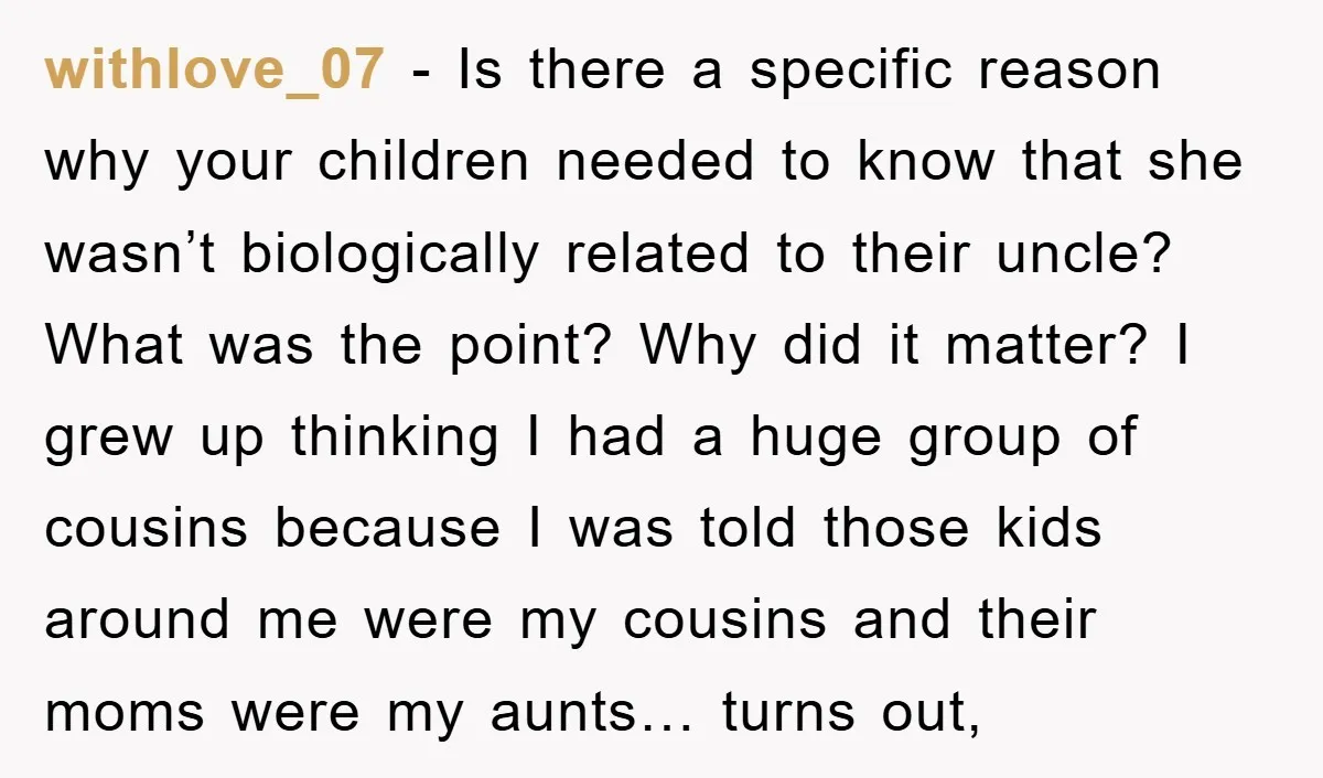 withlove_07 − Is there a specific reason why your children needed to know that she wasn’t biologically related to their uncle? What was the point? Why did it matter? I...
