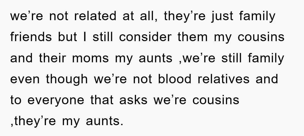 we’re not related at all, they’re just family friends but I still consider them my cousins and their moms my aunts ,we’re still family even though we’re not blood relatives...