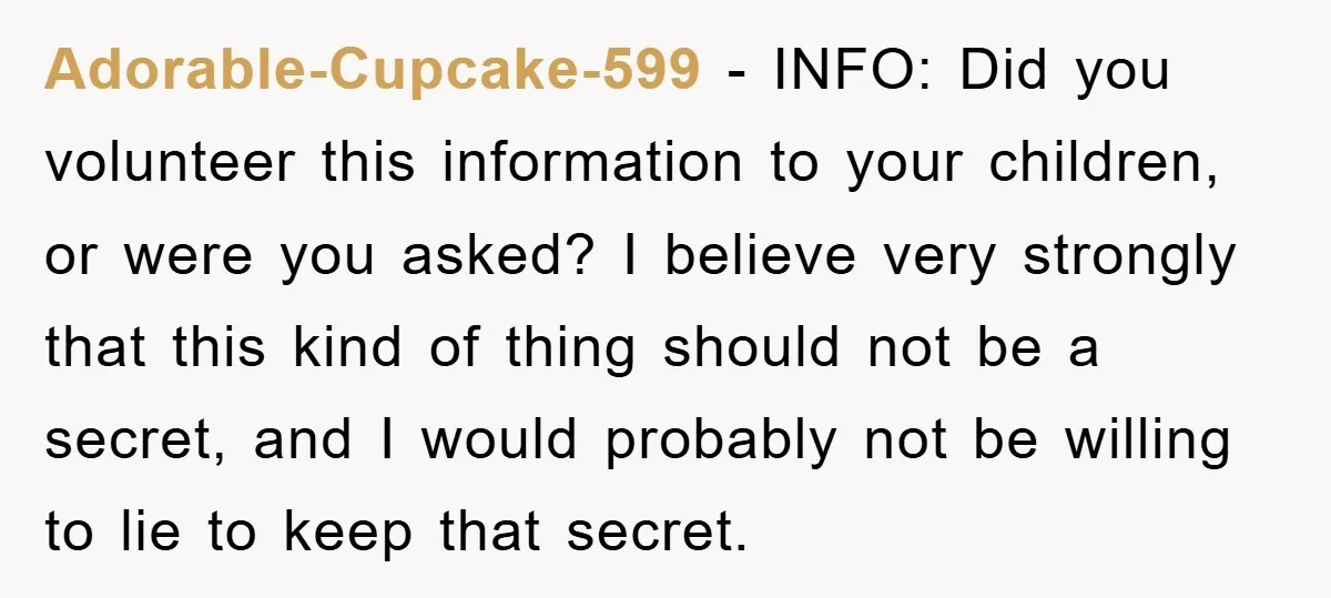 Adorable-Cupcake-599 − INFO: Did you volunteer this information to your children, or were you asked? I believe very strongly that this kind of thing should not be a secret, and...