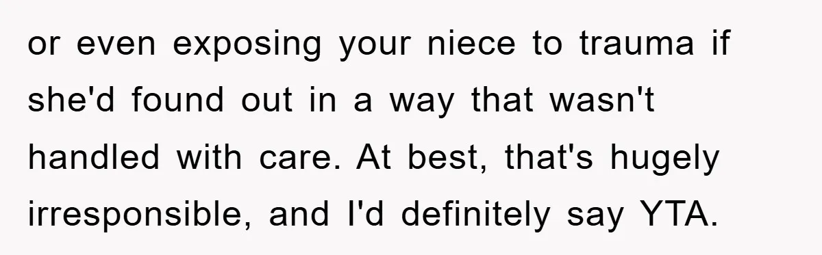 or even exposing your niece to trauma if she'd found out in a way that wasn't handled with care. At best, that's hugely irresponsible, and I'd definitely say YTA.