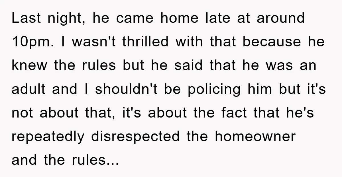 Last night, he came home late at around 10pm. I wasn't thrilled with that because he knew the rules but he said that he was an adult and I shouldn't...