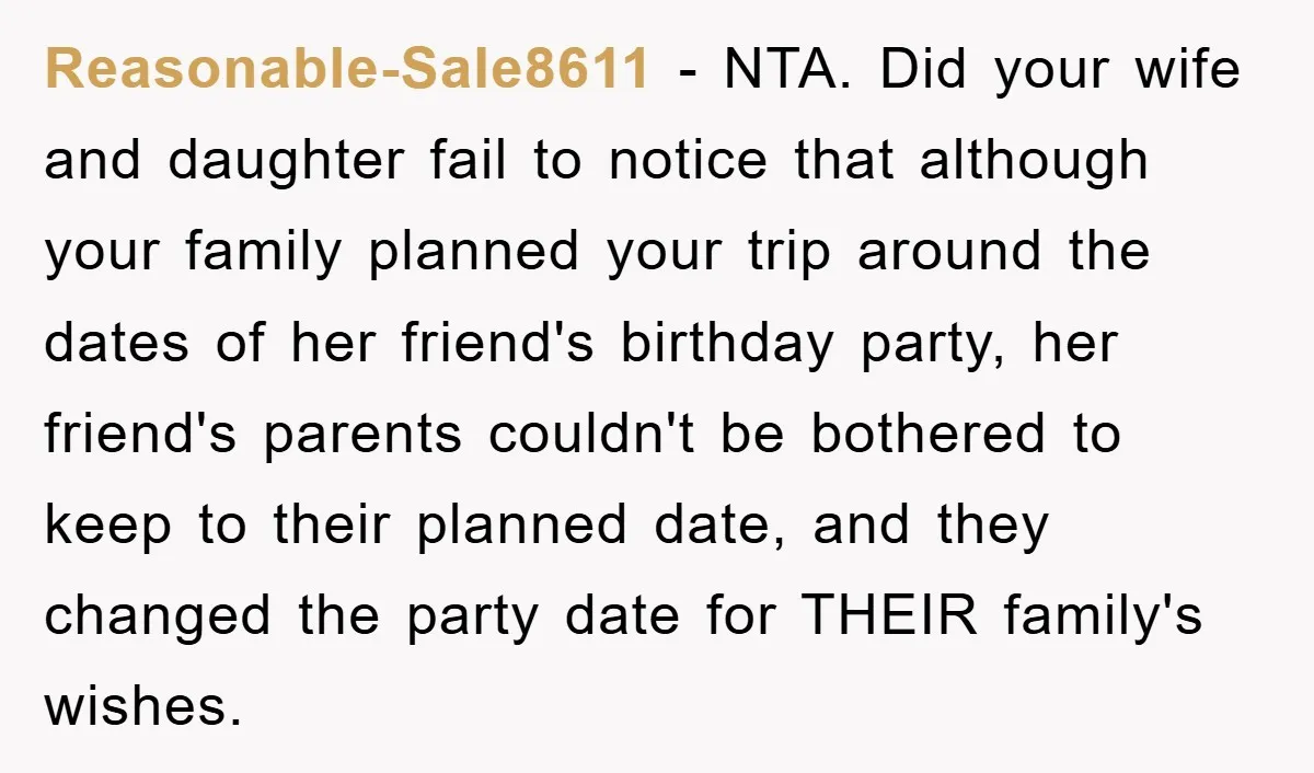 Reasonable-Sale8611 − NTA. Did your wife and daughter fail to notice that although your family planned your trip around the dates of her friend's birthday party, her friend's parents couldn't...