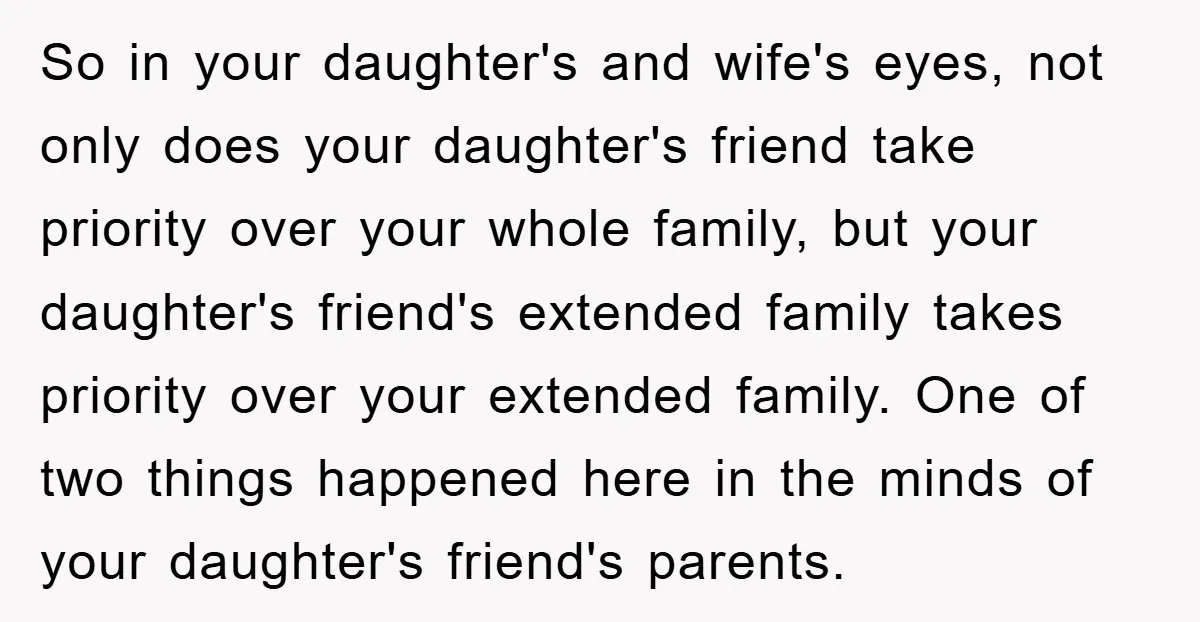 So in your daughter's and wife's eyes, not only does your daughter's friend take priority over your whole family, but your daughter's friend's extended family takes priority over your extended...