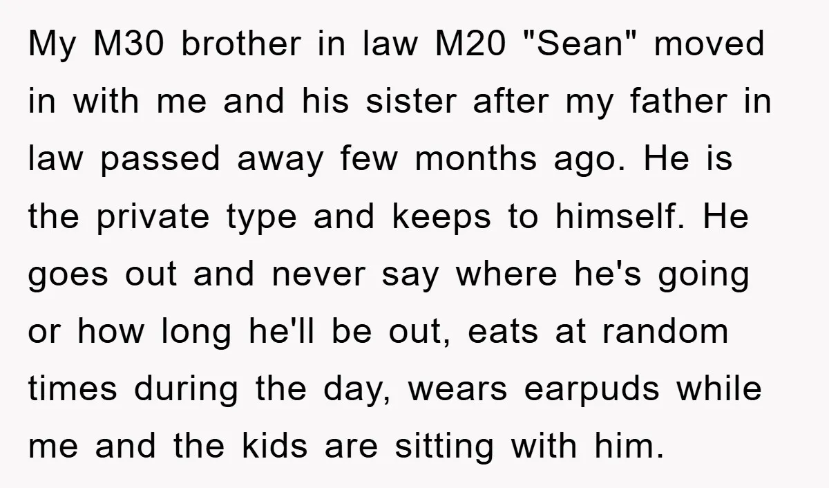 My M30 brother in law M20 "Sean" moved in with me and his sister after my father in law passed away few months ago. He is the private type and...