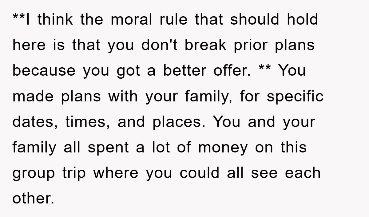 **I think the moral rule that should hold here is that you don't break prior plans because you got a better offer. ** You made plans with your family, for...