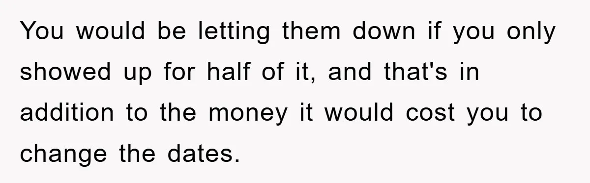 You would be letting them down if you only showed up for half of it, and that's in addition to the money it would cost you to change the dates.