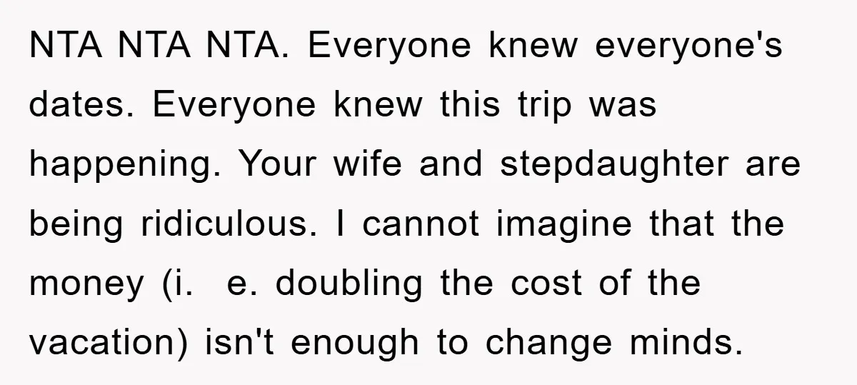 NTA NTA NTA. Everyone knew everyone's dates. Everyone knew this trip was happening. Your wife and stepdaughter are being ridiculous. I cannot imagine that the money (i. e. doubling the...