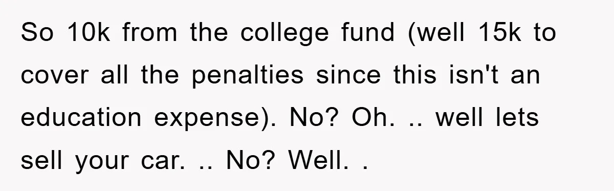 So 10k from the college fund (well 15k to cover all the penalties since this isn't an education expense). No? Oh. .. well lets sell your car. .. No? Well....