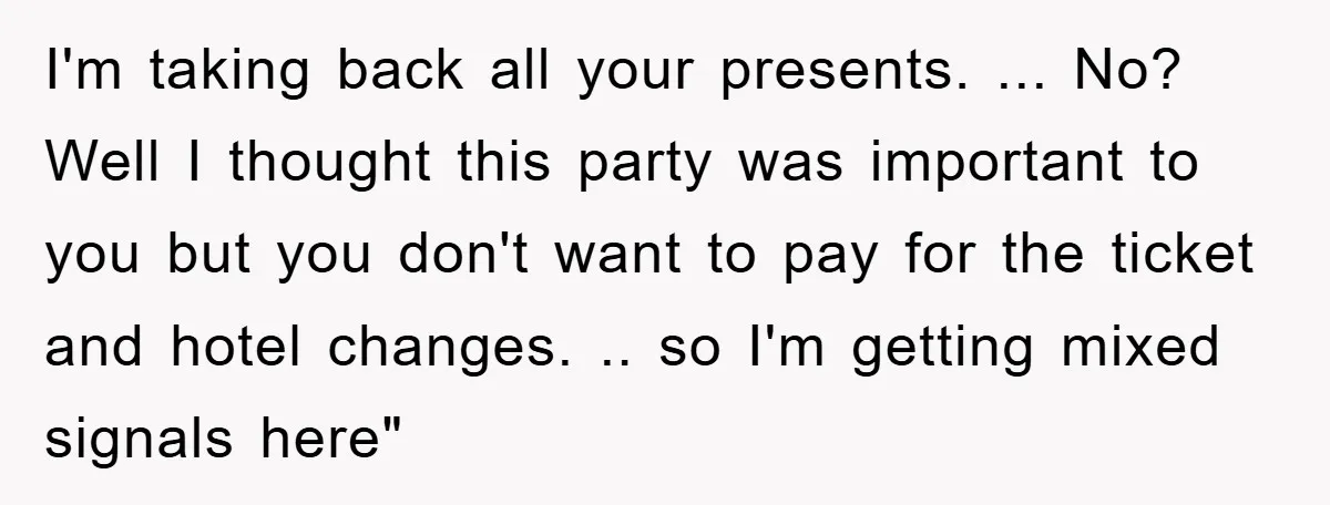 I'm taking back all your presents. ... No? Well I thought this party was important to you but you don't want to pay for the ticket and hotel changes. .....