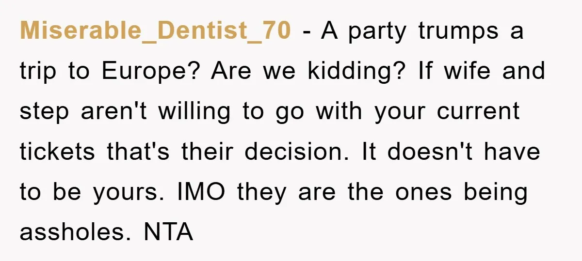 Miserable_Dentist_70 − A party trumps a trip to Europe? Are we kidding? If wife and step aren't willing to go with your current tickets that's their decision. It doesn't have...