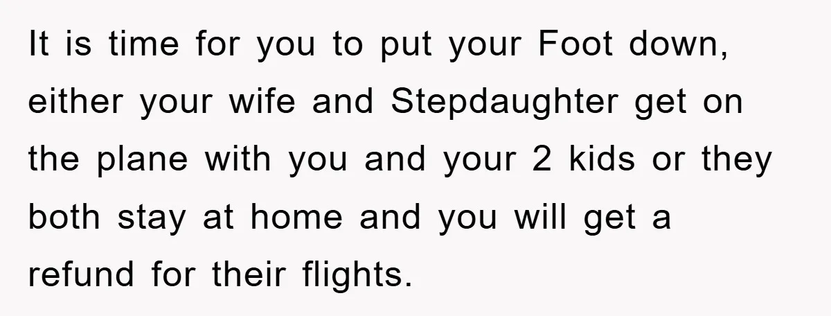 It is time for you to put your Foot down, either your wife and Stepdaughter get on the plane with you and your 2 kids or they both stay at...