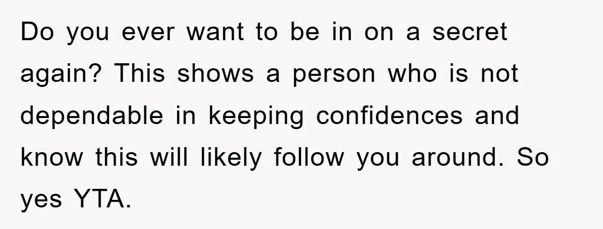 Do you ever want to be in on a secret again? This shows a person who is not dependable in keeping confidences and know this will likely follow you around....