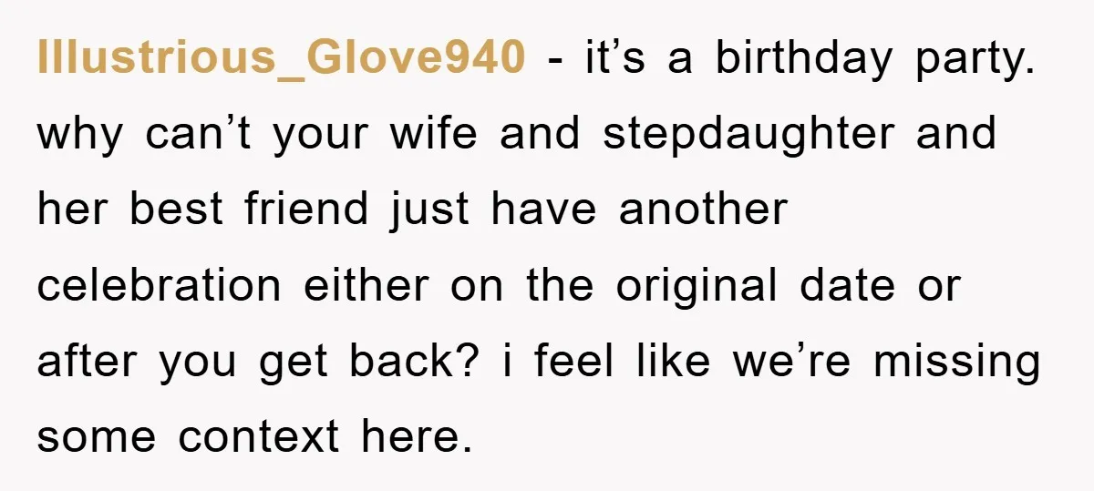 Illustrious_Glove940 − it’s a birthday party. why can’t your wife and stepdaughter and her best friend just have another celebration either on the original date or after you get back?...
