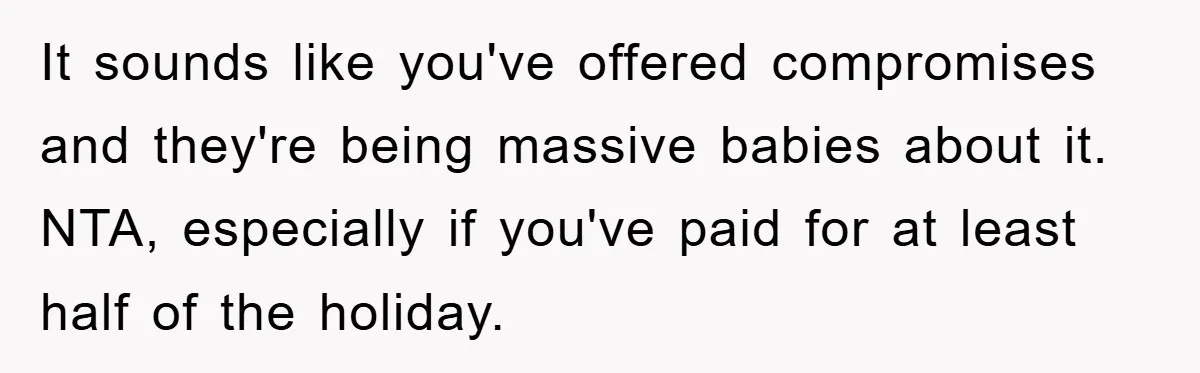 It sounds like you've offered compromises and they're being massive babies about it. NTA, especially if you've paid for at least half of the holiday.