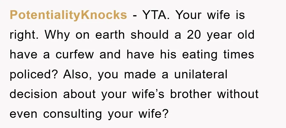 PotentialityKnocks − YTA. Your wife is right. Why on earth should a 20 year old have a curfew and have his eating times policed? Also, you made a unilateral decision...