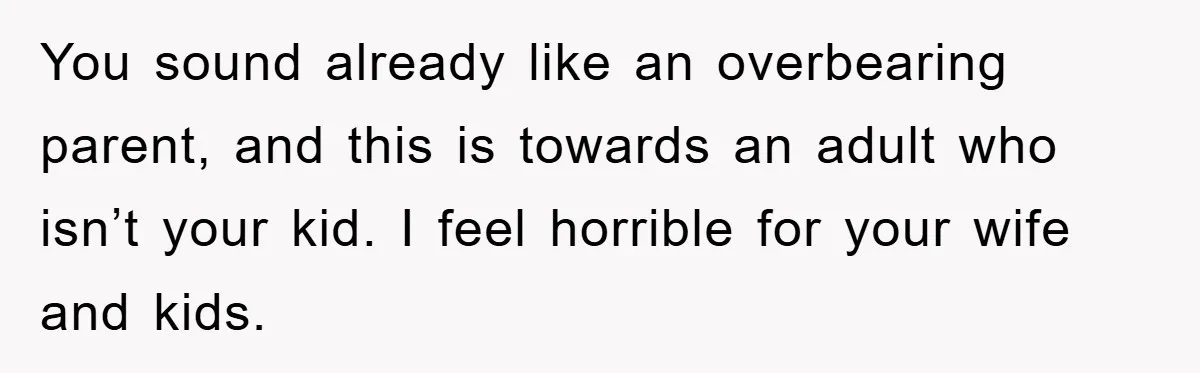 You sound already like an overbearing parent, and this is towards an adult who isn’t your kid. I feel horrible for your wife and kids.