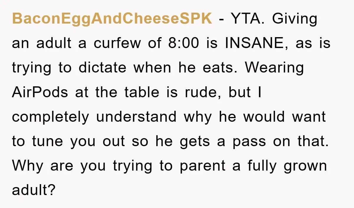 BaconEggAndCheeseSPK − YTA. Giving an adult a curfew of 8:00 is INSANE, as is trying to dictate when he eats. Wearing AirPods at the table is rude, but I completely...