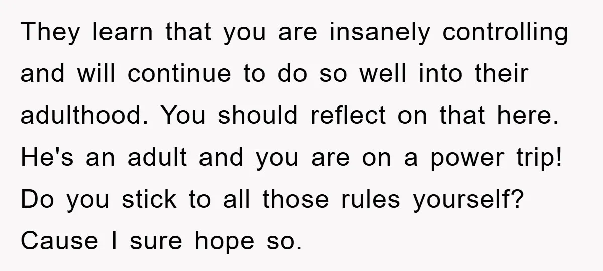 They learn that you are insanely controlling and will continue to do so well into their adulthood. You should reflect on that here. He's an adult and you are on...