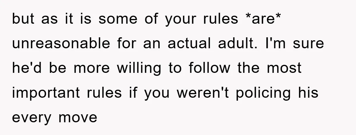 but as it is some of your rules *are* unreasonable for an actual adult. I'm sure he'd be more willing to follow the most important rules if you weren't policing...