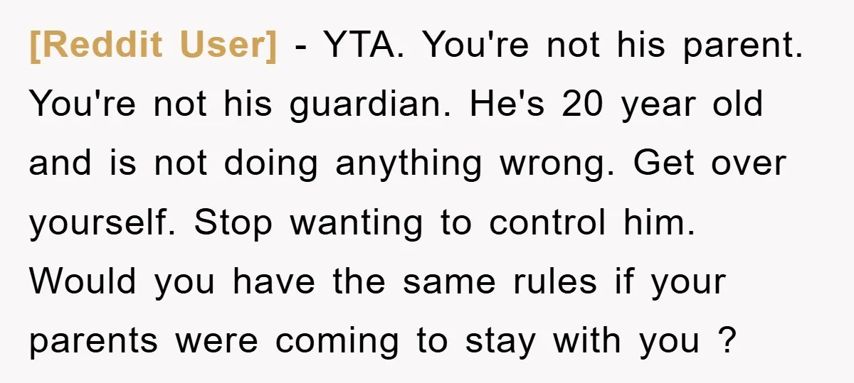 [Reddit User] − YTA. You're not his parent. You're not his guardian. He's 20 year old and is not doing anything wrong. Get over yourself. Stop wanting to control him....