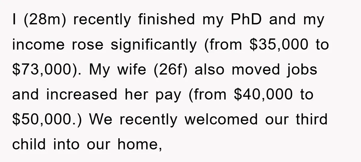 I (28m) recently finished my PhD and my income rose significantly (from $35,000 to $73,000). My wife (26f) also moved jobs and increased her pay (from $40,000 to $50,000.) We...