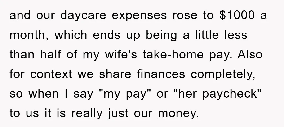and our daycare expenses rose to $1000 a month, which ends up being a little less than half of my wife's take-home pay. Also for context we share finances completely,...