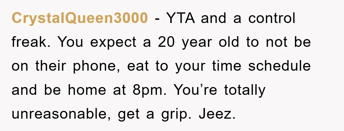CrystalQueen3000 − YTA and a control freak. You expect a 20 year old to not be on their phone, eat to your time schedule and be home at 8pm. You’re...