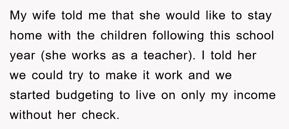My wife told me that she would like to stay home with the children following this school year (she works as a teacher). I told her we could try to...