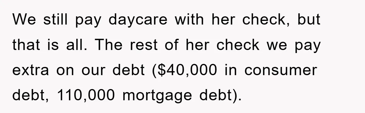 We still pay daycare with her check, but that is all. The rest of her check we pay extra on our debt ($40,000 in consumer debt, 110,000 mortgage debt).