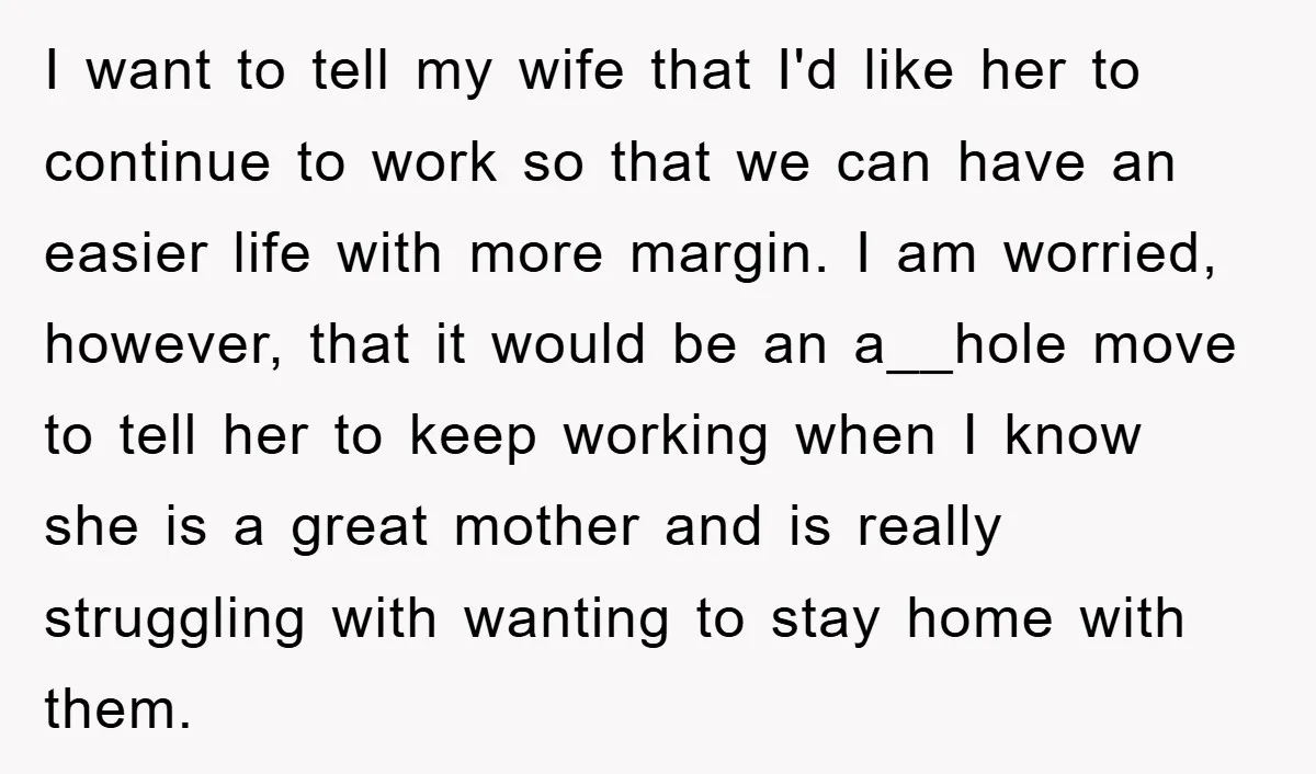 I want to tell my wife that I'd like her to continue to work so that we can have an easier life with more margin. I am worried, however, that...